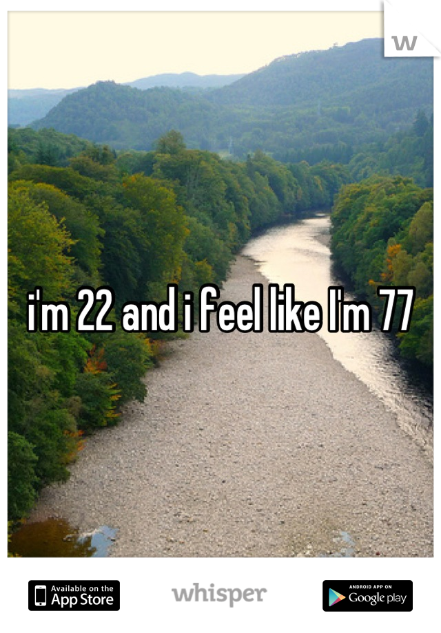 i'm 22 and i feel like I'm 77