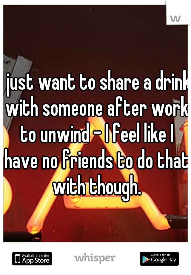 I just want to share a drink with someone after work to unwind - I feel like I have no friends to do that with though.