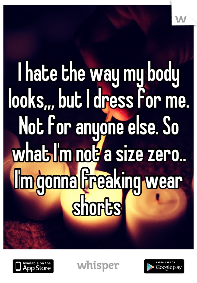 I hate the way my body looks,,, but I dress for me. Not for anyone else. So what I'm not a size zero.. I'm gonna freaking wear shorts 