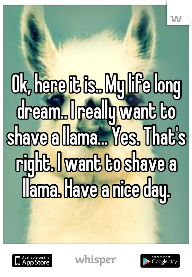 Ok, here it is.. My life long dream.. I really want to shave a llama... Yes. That's right. I want to shave a llama. Have a nice day.