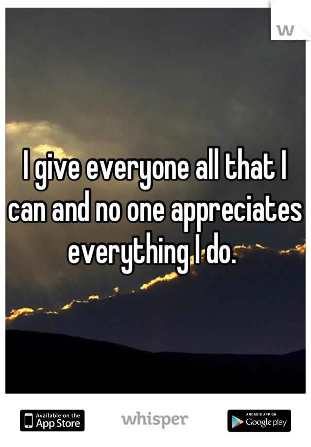 I give everyone all that I can and no one appreciates everything I do. 