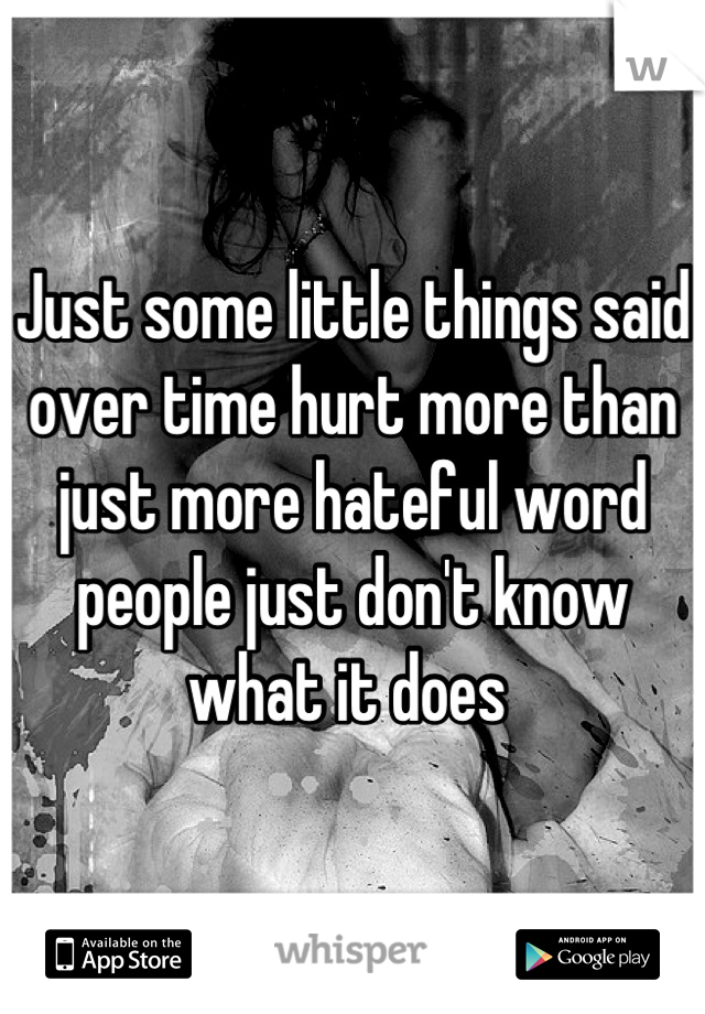 Just some little things said over time hurt more than just more hateful word people just don't know what it does 