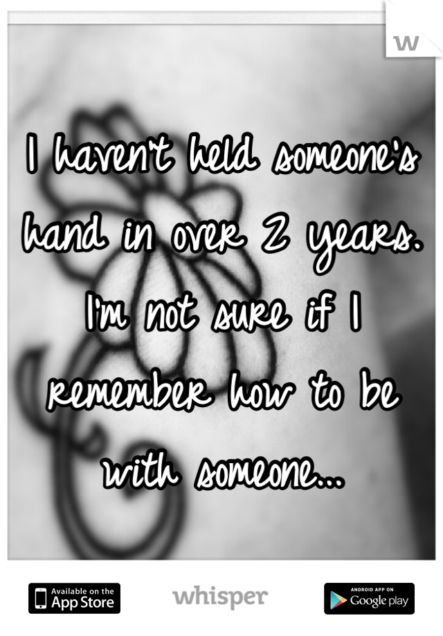 I haven't held someone's hand in over 2 years. I'm not sure if I remember how to be with someone...