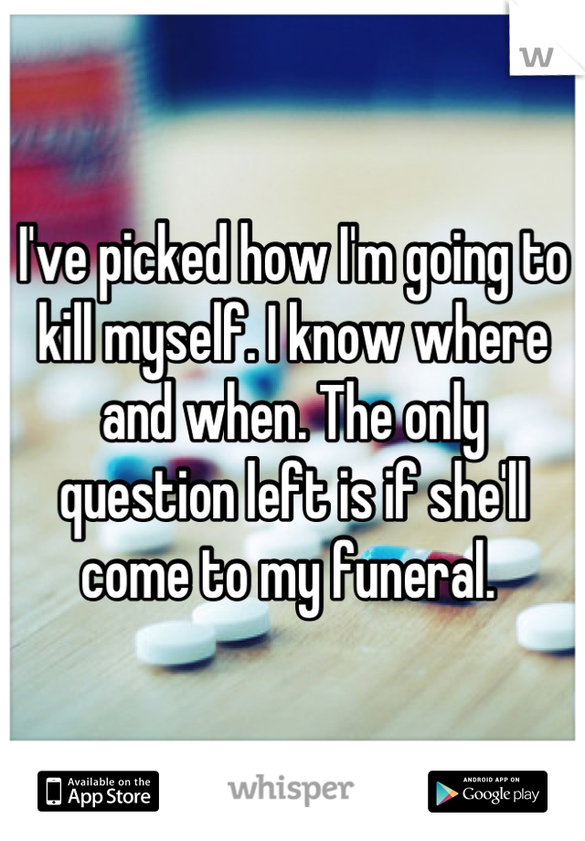I've picked how I'm going to kill myself. I know where and when. The only question left is if she'll come to my funeral. 