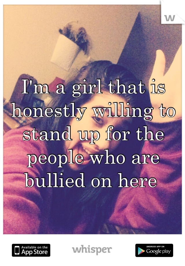 I'm a girl that is honestly willing to stand up for the people who are bullied on here 
