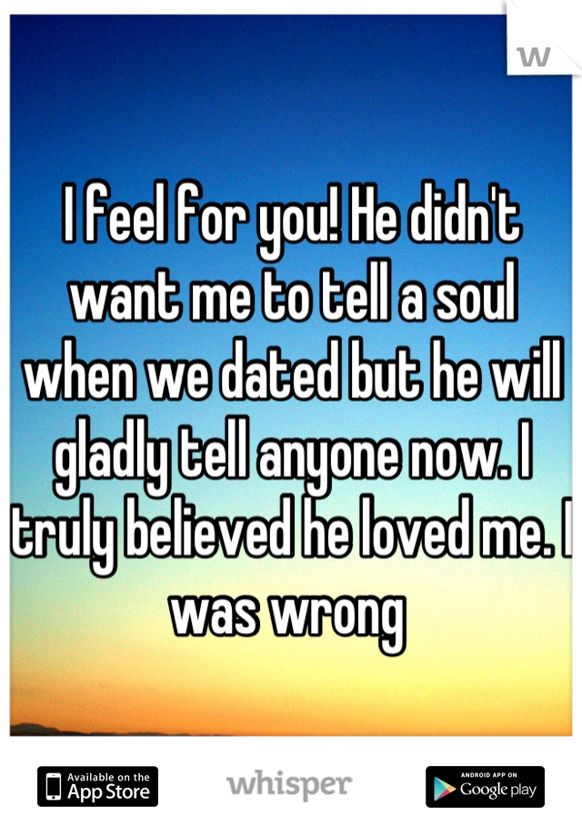 I feel for you! He didn't want me to tell a soul when we dated but he will gladly tell anyone now. I truly believed he loved me. I was wrong 