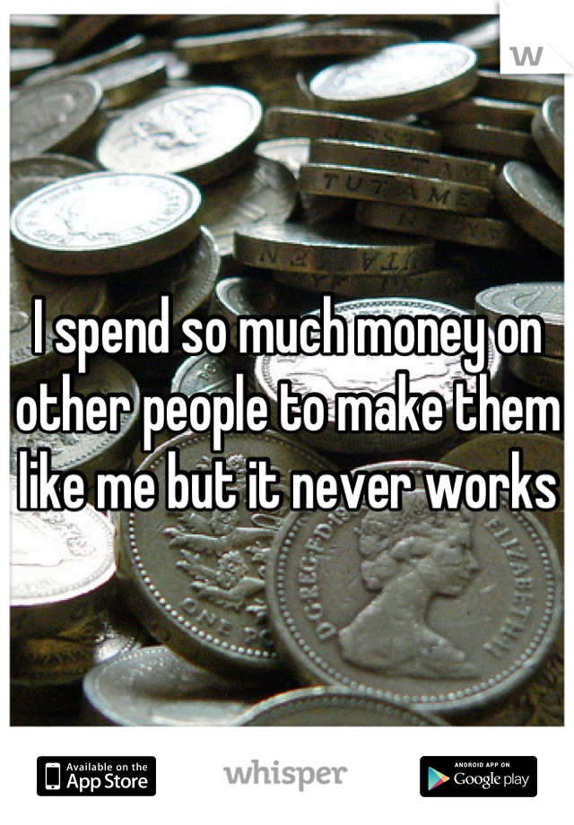 I spend so much money on other people to make them like me but it never works