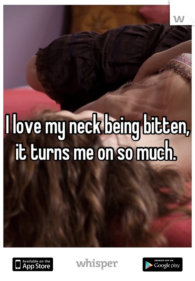 I love my neck being bitten, it turns me on so much. 