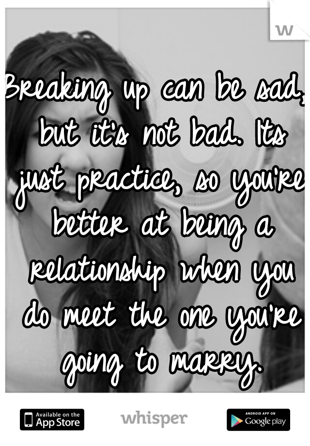 Breaking up can be sad, but it's not bad. Its just practice, so you're better at being a relationship when you do meet the one you're going to marry.