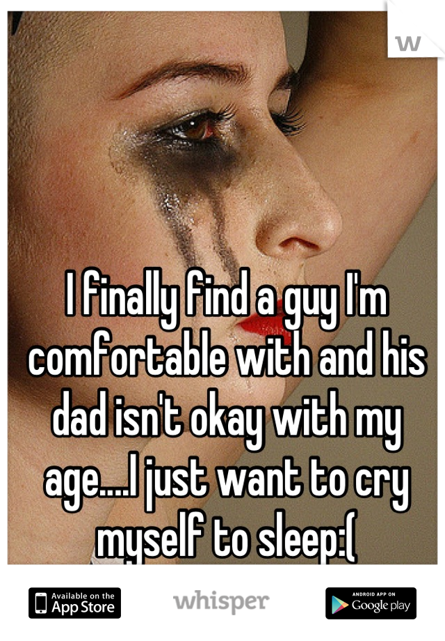 I finally find a guy I'm comfortable with and his dad isn't okay with my age....I just want to cry myself to sleep:(