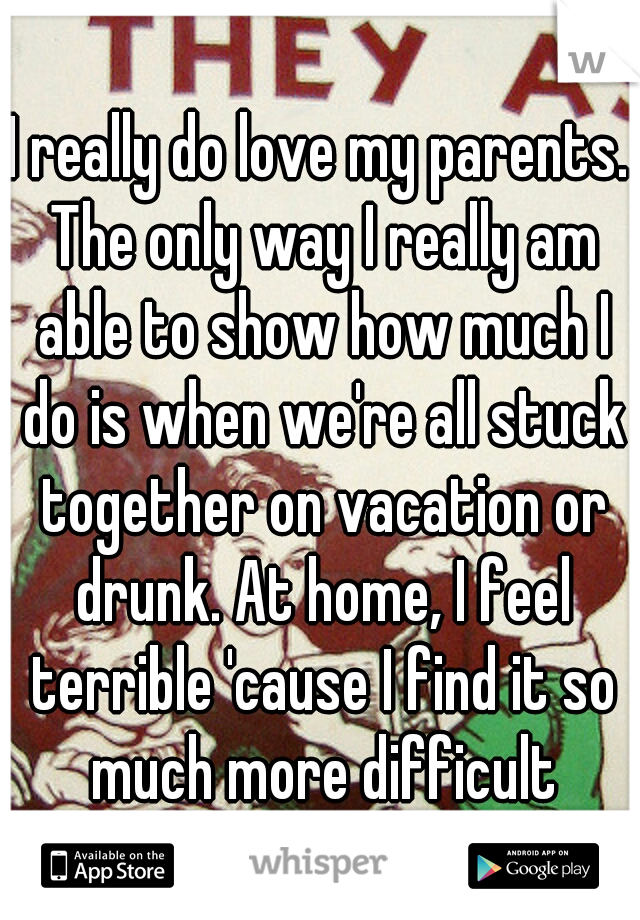 I really do love my parents. The only way I really am able to show how much I do is when we're all stuck together on vacation or drunk. At home, I feel terrible 'cause I find it so much more difficult