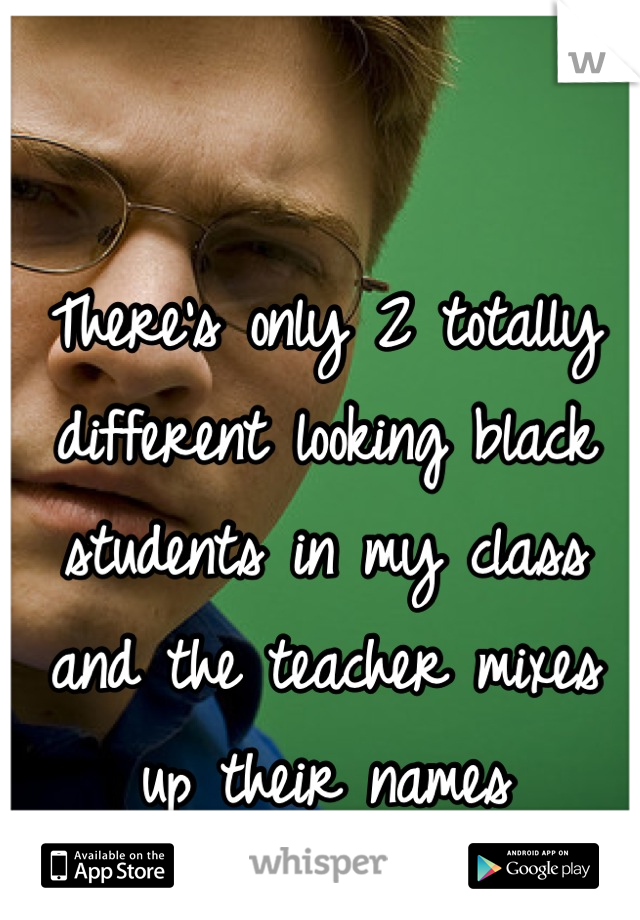 There's only 2 totally different looking black students in my class and the teacher mixes up their names