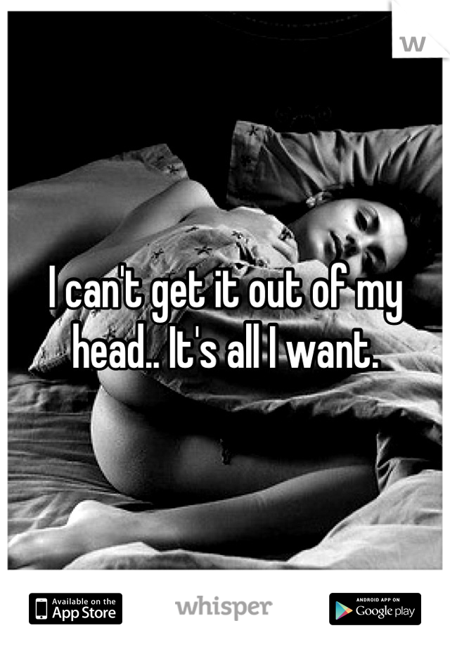 I can't get it out of my head.. It's all I want.