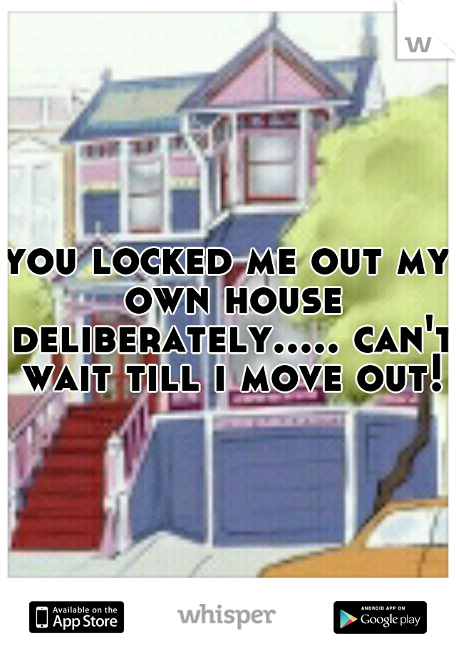 you locked me out my own house deliberately..... can't wait till i move out!