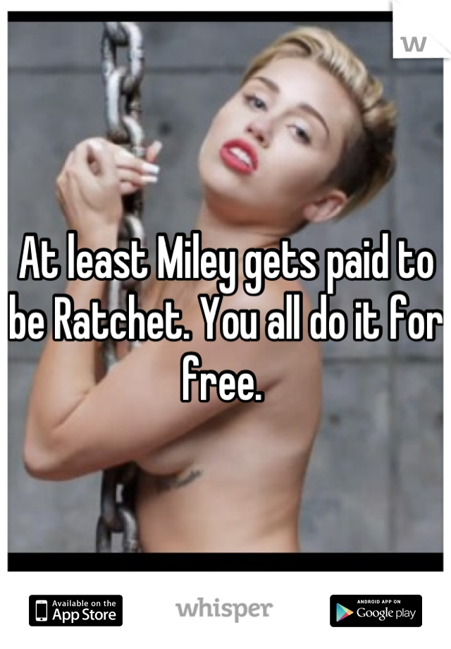 At least Miley gets paid to be Ratchet. You all do it for free. 