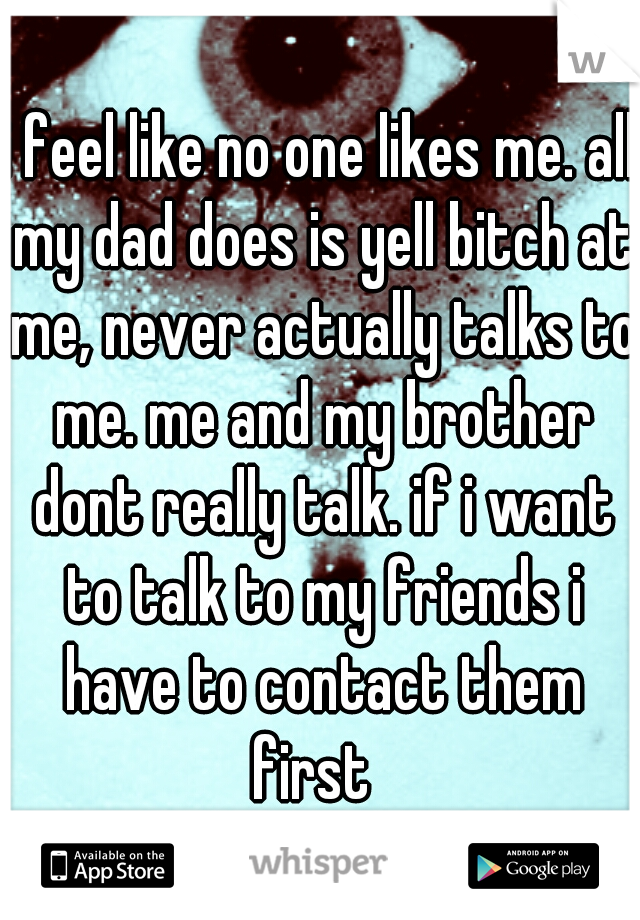 i feel like no one likes me. all my dad does is yell bitch at me, never actually talks to me. me and my brother dont really talk. if i want to talk to my friends i have to contact them first  