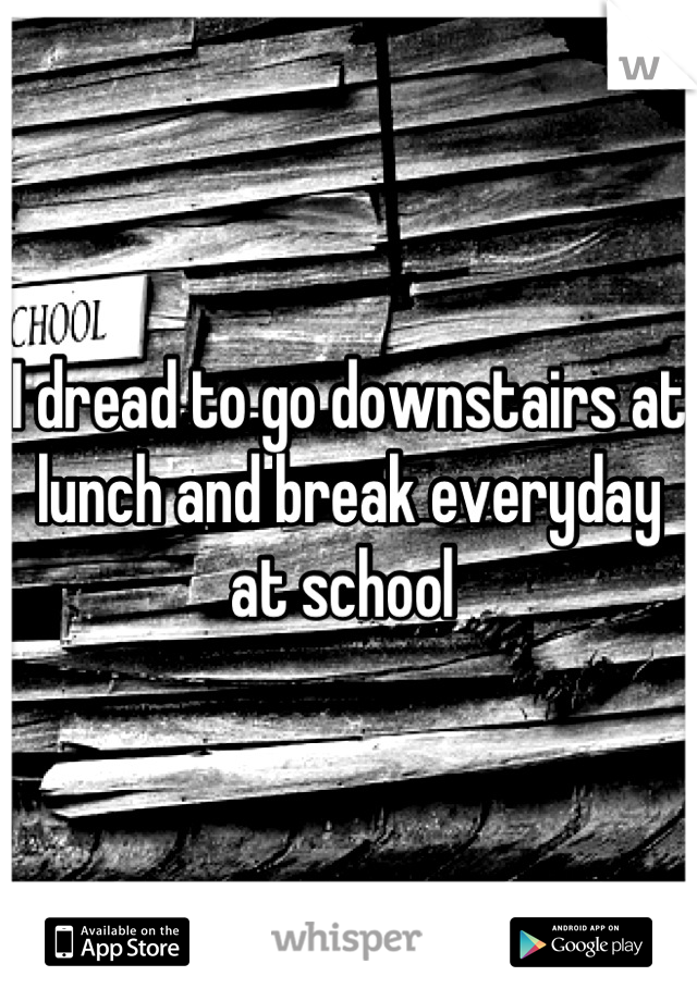 I dread to go downstairs at lunch and break everyday at school 