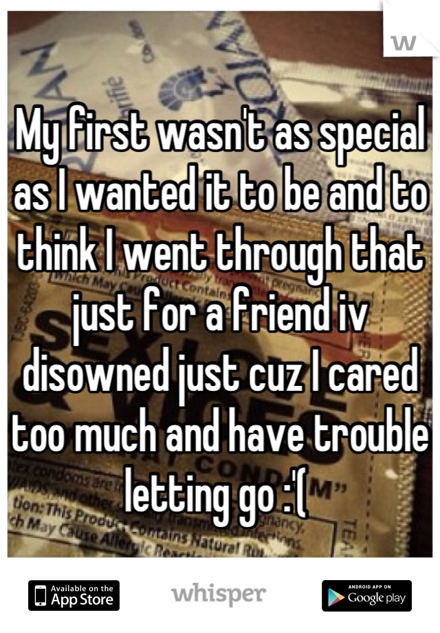 My first wasn't as special as I wanted it to be and to think I went through that just for a friend iv disowned just cuz I cared too much and have trouble letting go :'( 
