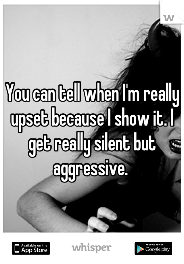 You can tell when I'm really upset because I show it. I get really silent but aggressive. 