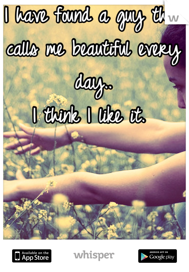 I have found a guy that calls me beautiful every day.. 
I think I like it. 
