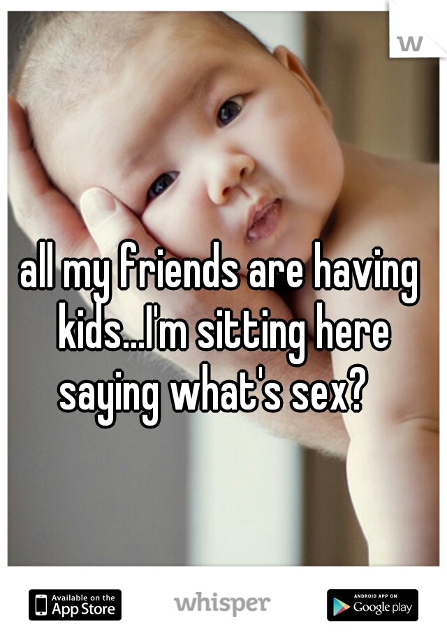 all my friends are having kids...I'm sitting here saying what's sex?
