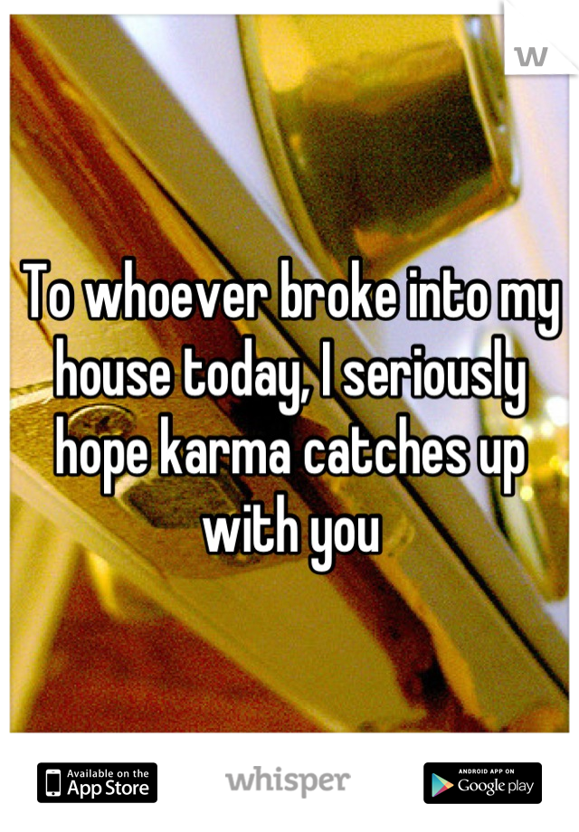 To whoever broke into my house today, I seriously hope karma catches up with you