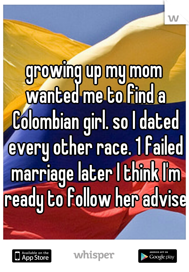growing up my mom wanted me to find a Colombian girl. so I dated every other race. 1 failed marriage later I think I'm ready to follow her advise.