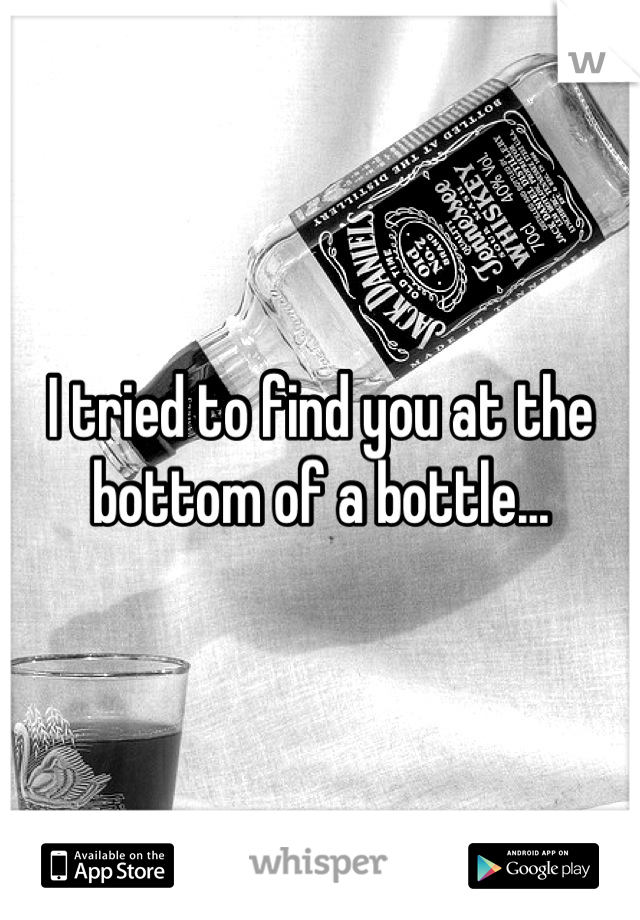 I tried to find you at the bottom of a bottle...