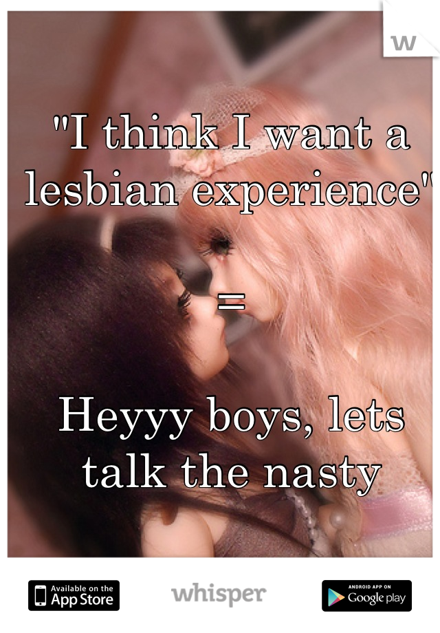 "I think I want a lesbian experience"

=

Heyyy boys, lets talk the nasty