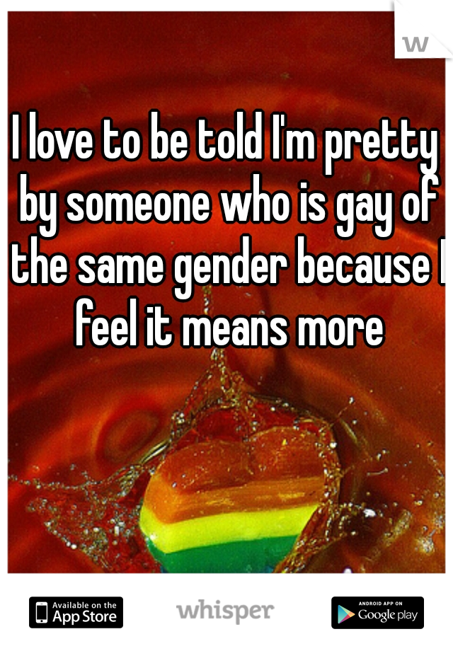 I love to be told I'm pretty by someone who is gay of the same gender because I feel it means more