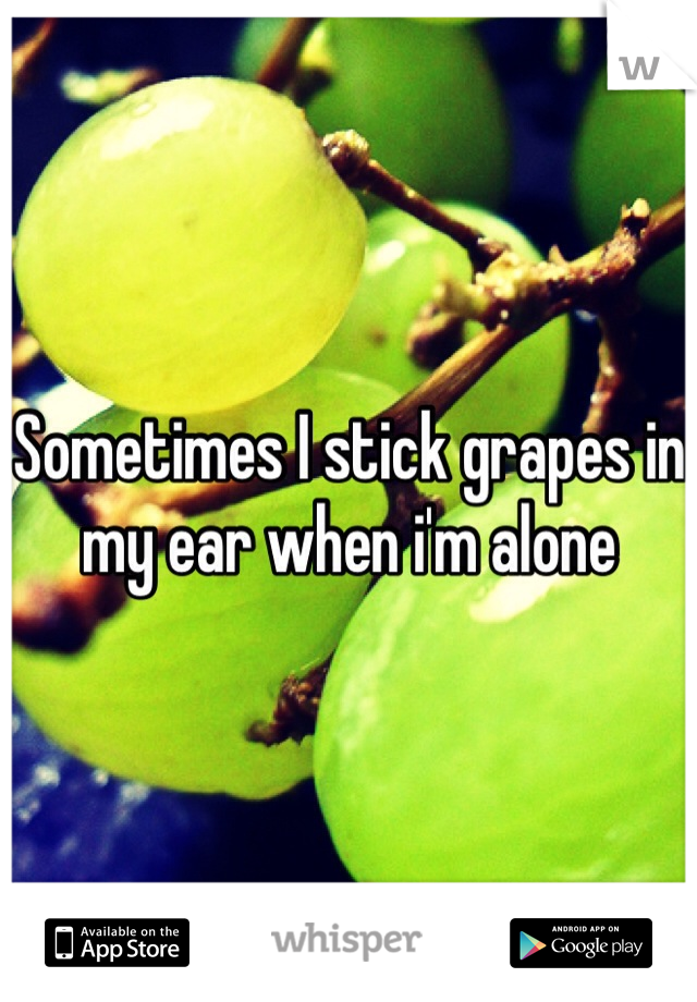 Sometimes I stick grapes in my ear when i'm alone