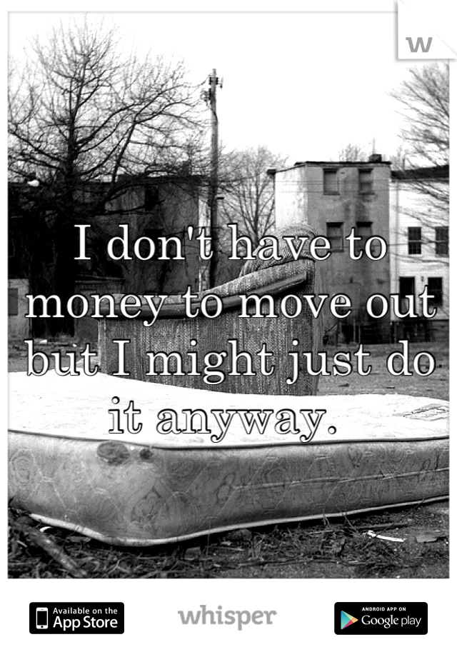 I don't have to money to move out but I might just do it anyway. 