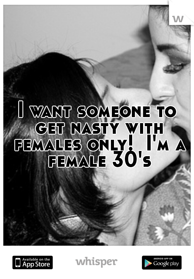 I want someone to get nasty with females only!  I'm a female 30's