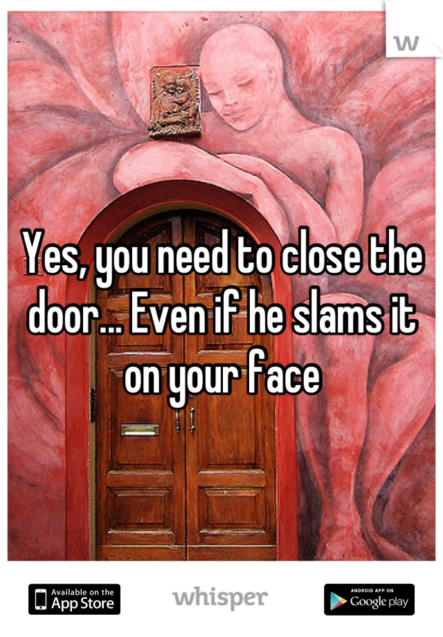 Yes, you need to close the door... Even if he slams it on your face
