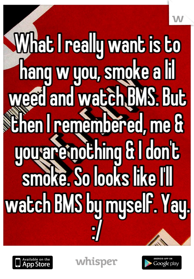 What I really want is to hang w you, smoke a lil weed and watch BMS. But then I remembered, me & you are nothing & I don't smoke. So looks like I'll watch BMS by myself. Yay. :/