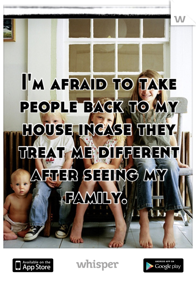 I'm afraid to take people back to my house incase they treat me different after seeing my family. 