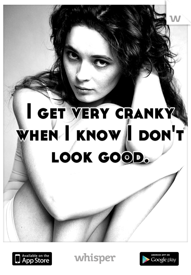 I get very cranky when I know I don't look good.