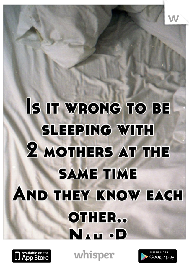 Is it wrong to be sleeping with 
2 mothers at the same time
And they know each other.. 
Nah :P