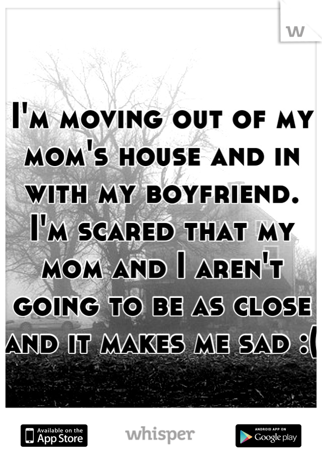I'm moving out of my mom's house and in with my boyfriend. I'm scared that my mom and I aren't going to be as close and it makes me sad :(