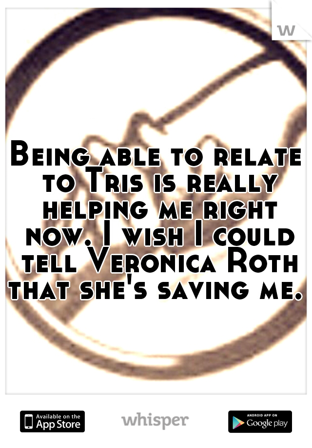 Being able to relate to Tris is really helping me right now. I wish I could tell Veronica Roth that she's saving me. 