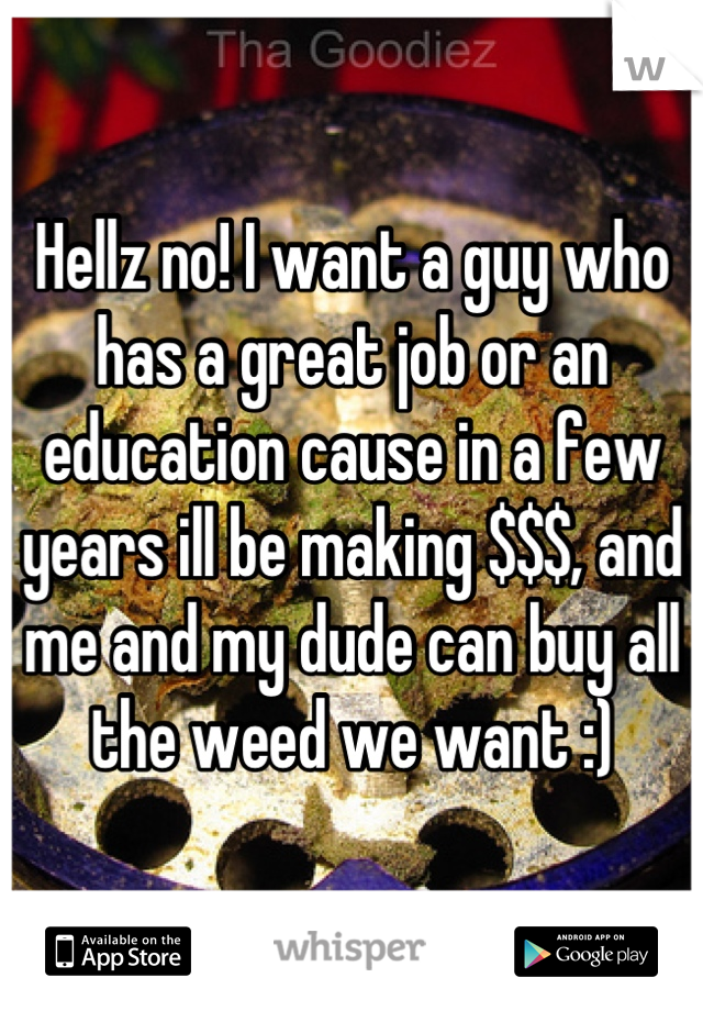 Hellz no! I want a guy who has a great job or an education cause in a few years ill be making $$$, and me and my dude can buy all the weed we want :)