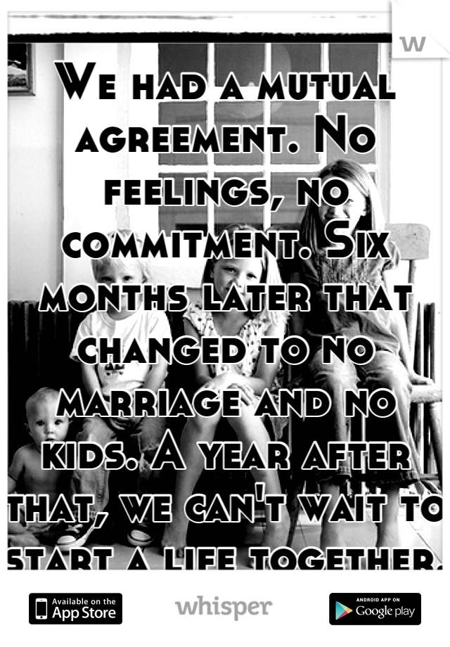 We had a mutual agreement. No feelings, no commitment. Six months later that changed to no marriage and no kids. A year after that, we can't wait to start a life together. 