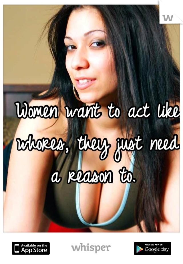 Women want to act like whores, they just need a reason to. 