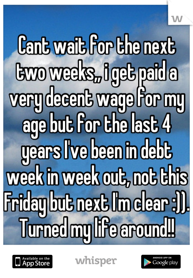 Cant wait for the next two weeks,, i get paid a very decent wage for my age but for the last 4 years I've been in debt week in week out, not this Friday but next I'm clear :)). Turned my life around!!