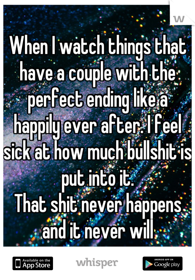 When I watch things that have a couple with the perfect ending like a happily ever after. I feel sick at how much bullshit is put into it. 
That shit never happens and it never will