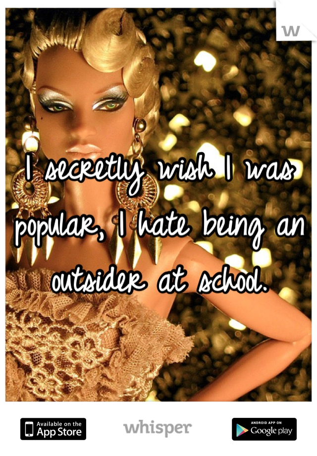 I secretly wish I was popular, I hate being an outsider at school.