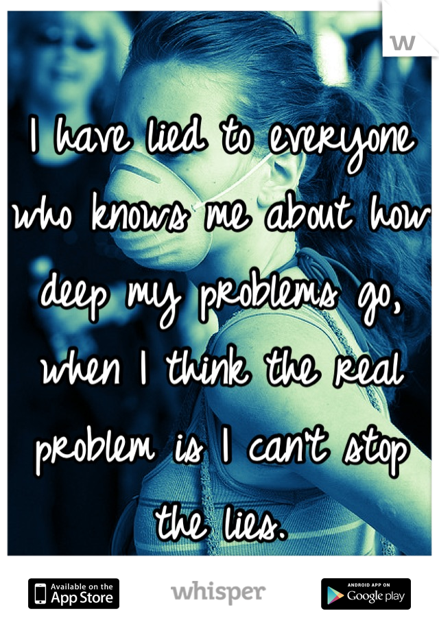 I have lied to everyone who knows me about how deep my problems go, when I think the real problem is I can't stop the lies.