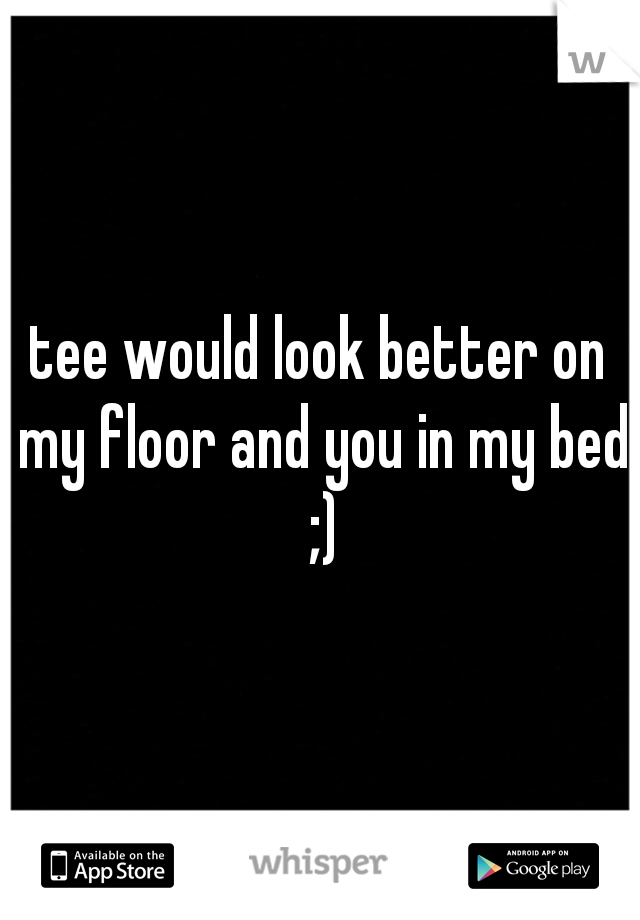 tee would look better on my floor and you in my bed ;)