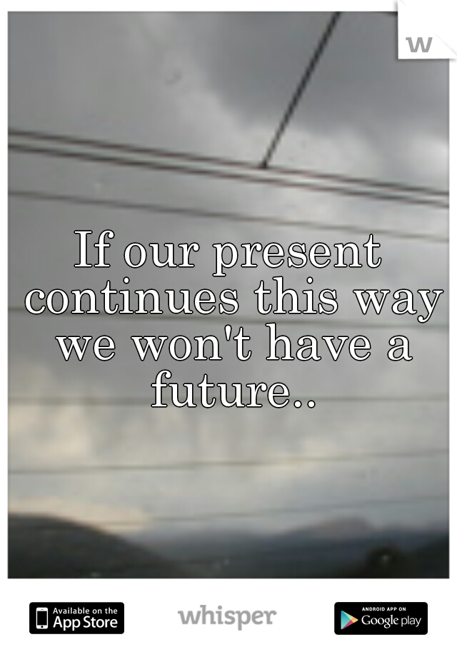 If our present continues this way we won't have a future..