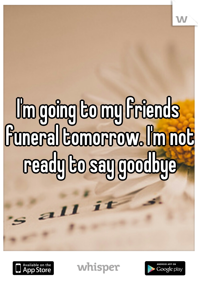 I'm going to my friends funeral tomorrow. I'm not ready to say goodbye